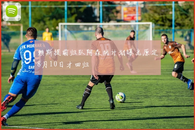 赖斯提前归队阿森纳计划曝光原定8月10日才回归